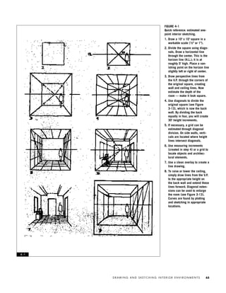 D R AW I N G A N D S K E T C H I N G I N T E R I O R E N V I R O N M E N T S 65
FIGURE 4-1
Quick reference: estimated one-
point interior sketching.
1. Draw a 10' x 10' square in a
workable scale (1⁄2" or 1").
2. Divide the square using diago-
nals. Draw a horizontal line
through the center. This is the
horizon line (H.L.); it is at
roughly 5' high. Place a van-
ishing point on the horizon line
slightly left or right of center.
3. Draw perspective lines from
the V.P. through the corners of
the original square, creating
wall and ceiling lines. Now
estimate the depth of the
room — make it look square.
4. Use diagonals to divide the
original square (see Figure
3-13), which is now the back
wall. By dividing the back
equally in four, you will create
30’ height increments.
5. If necessary, a grid can be
estimated through diagonal
division. On side walls, verti-
cals are located where height
lines intersect diagonals.
6. Use measuring increments
(created in step 4) or a grid to
locate objects and architec-
tural elements.
7. Use a clean overlay to create a
line drawing.
8. To raise or lower the ceiling,
simply draw lines from the V.P.
to the appropriate height on
the back wall and extend these
lines forward. Diagonal exten-
sions can be used to enlarge
the room (see Figure 3-13).
Curves are found by plotting
and sketching in appropriate
locations.
4 - 1
IDVP 4 12/15/03 3:46 PM Page 65
 