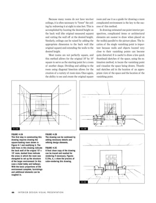 Because many rooms do not have ten-foot
ceilings, it is often necessary to “lower” the ceil-
ing by redrawing it at eight to nine feet. This is
accomplished by locating the desired height on
the back wall (the original measured square)
and cutting the wall off at the desired height.
Similarly, ceilings can be raised by adding the
appropriate dimension to the back wall (the
original square) and extending the walls to the
desired height.
Most rooms are not perfectly square, and
this method allows for the original 10' by 10'
square to serve as the starting point for a room
of another shape. Dividing and adding to the
room using diagonal bisection allows for the
creation of a variety of room sizes. Once again,
the ability to see and create the original square
room and use it as a guide for drawing a more
complicated environment is the key to the suc-
cess of this method.
In drawing estimated one-point interior per-
spectives, complicated items or architectural
elements are easiest to draw when placed on
the wall(s) parallel to the picture plane. The lo-
cation of the single vanishing point is impor-
tant because walls and objects located very
close to their vanishing points can become
quite distorted. It is useful to draw a few quick
thumbnail sketches of the space, using the es-
timation method, to locate the vanishing point
and visualize the space being drawn. Thumb-
nail sketches aid in the location of an appro-
priate view of the space and the location of the
vanishing point.
I N T E R I O R D E S I G N V I S U A L P R E S E N TAT I O N66
FIGURE 4-2A
This ﬁrst step in constructing this
drawing requires drawing the
square-looking room shown in
Figure 4-1 and modifying it. The
bold lines in this drawing indicate
the back wall of the orignal 10' x
10’ room; dashed lines indicate
the areas in which the room was
elongated to set up the structure
of the larger environment (in this
case a hotel lobby and hallway).
With the basic proportions of the
environment complete, furnishings
and additional elements can be
roughed in.
FIGURE 4-2B
The drawing can be continued by
adding necessary details and
reﬁning design elements.
FIGURE 4-2C
A ﬁnal clean copy of the drawing
can be traced and readied for
rendering if necessary. Figures
C-24a, b, c show the process of
color-rendering this drawing.
4 - 2 A 4 - 2 B
4 - 2 C
IDVP 4 12/15/03 3:46 PM Page 66
 