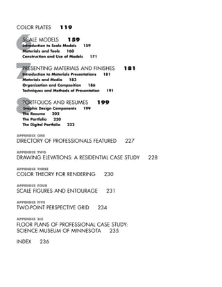 COLOR PLATES 119
SCALE MODELS 159
Introduction to Scale Models 159
Materials and Tools 160
Construction and Use of Models 171
PRESENTING MATERIALS AND FINISHES 181
Introduction to Materials Presentations 181
Materials and Media 183
Organization and Composition 186
Techniques and Methods of Presentation 191
PORTFOLIOS AND RESUMES 199
Graphic Design Components 199
The Resume 202
The Portfolio 220
The Digital Portfolio 222
APPENDIX ONE
DIRECTORY OF PROFESSIONALS FEATURED 227
APPENDIX TWO
DRAWING ELEVATIONS: A RESIDENTIAL CASE STUDY 228
APPENDIX THREE
COLOR THEORY FOR RENDERING 230
APPENDIX FOUR
SCALE FIGURES AND ENTOURAGE 231
APPENDIX FIVE
TWO-POINT PERSPECTIVE GRID 234
APPENDIX SIX
FLOOR PLANS OF PROFESSIONAL CASE STUDY:
SCIENCE MUSEUM OF MINNESOTA 235
INDEX 236
IDVP 1 12/15/03 3:40 PM Page vi
 
