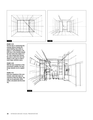 I N T E R I O R D E S I G N V I S U A L P R E S E N TAT I O N68
FIGURE 4-4A
The ﬁrst step in constructing this
drawing requires drawing the
square-looking room shown in
Figure 4-1 and modifying it. The
bold lines in this drawing indicate
the back wall of the orignal 10' x
10' room; dashed lines indicate
the areas in which the room was
altered, in this case to create a
much larger exhibition space.
FIGURE 4-4B
With the basic proportions of the
environment complete, the basic
design elements can be roughed
in.
FIGURE 4-4C
Given the complexity of this envi-
ronment, some extra steps are
required to reﬁne the design. Sig-
nage can be generated, photo-
copied, and pasted onto the draw-
ing.
4 - 4 A 4 - 4 B
4 - 4 C
IDVP 4 12/15/03 3:46 PM Page 68
 