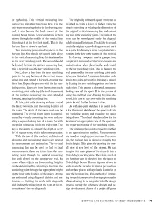 or eyeballed). This vertical measuring line
serves two important functions: ﬁrst, it is the
only true measuring device in the drawing; sec-
ond, it can become the back corner of the
room(s) being drawn. A horizontal line is then
drawn through the middle of the vertical line
(bisecting it at the ﬁve-foot mark). This is the
horizon line or viewer’s eye level.
Two vanishing points must be placed on the
horizon line. One should be located fairly close
to the vertical measuring line; this is referred to
as the near vanishing point. The second should
be located far from the vertical measuring line;
this is referred to as the far vanishing point.
Next, draw a line from the near vanishing
point to the very bottom of the vertical meas-
uring line and extend it forward, creating the
ﬂoor line. Repeat the process with the far van-
ishing point. Lines are then drawn from each
vanishing point to the top (the tenth increment)
of the vertical measuring line and extended
forward, creating the ceiling line.
At this point in the drawing we have created
the ﬂoor, two walls, and the ceiling location of
the room. The depth of the room must now be
estimated. The overall room depth is approxi-
mated by visually assessing the room and cre-
ating a square-looking box of a room. As with
one-point estimation, this is the tricky part. The
key is the ability to estimate the depth of a 10'
by 10' square room, which takes some practice.
With the use of this method, architectural
elements and freestanding objects are located
by measurement and estimation. The vertical
measuring line can be used to ﬁnd vertical
measurements; these are taken from the van-
ishing point through the vertical measuring
line and plotted on the appropriate wall. In
cases where objects are freestanding, heights
can be determined by extending a line from the
vanishing point through the appropriate height
on the wall to the location of the object. Depths
are estimated using diagonal division and ex-
tension — dividing the walls with diagonals
and ﬁnding the midpoint of the room at the in-
tersection of the two diagonals.
The originally estimated square room can be
modiﬁed to create a lower or higher ceiling by
simply extending or reducing the dimensions of
the original vertical measuring line and extend-
ing lines to the vanishing points. The walls of the
room can be reconﬁgured easily by diagonal
subdivision and extension. The ability to see and
create the original square-looking room and use it
as a guide for drawing a more complicated envi-
ronment is the key to the success of this method.
In drawing two-point interior perspectives,
complicated items and architectural elements are
easiest to draw when placed on the wall created
by the far vanishing point. This is because the
wall generated by the near vanishing point tends
to become distorted. A common distortion prob-
lem in two-point perspective drawing is caused
by locating the two vanishing points too close to
each other. This creates a distorted, unnatural-
looking view of the space. If in the process of
using this method your drawing becomes dis-
torted, it is best to start over with the vanishing
points located farther from each other.
As with one-point sketches, it is useful to do
a few thumbnail sketches of the space to locate
the vanishing points and visualize the space
being drawn. Thumbnail sketches allow for the
location of an appropriate view of the space and
the proper positioning of the vanishing points.
The estimated two-point perspective method
is an approximation method. Measurements
are based on rough approximations. For exam-
ple, the horizon line is placed at roughly ﬁve
feet in height. This gives the drawing the over-
all view at eye level of the viewer. We can
imagine that most pieces of furniture ﬁt into a
30-inch-high packing crate. Therefore, much of
the furniture can be sketched into the space as
30-inch-high boxes. Human ﬁgures drawn to
scale should be included in interior perspectives
and are best placed with eye levels located at or
near the horizon line. This method of estimat-
ing two-point perspective drawings perspective
allows drawing to be integrated into the design
process during the schematic design and de-
sign development phases of a project (Figures
D R AW I N G A N D S K E T C H I N G I N T E R I O R E N V I R O N M E N T S 71
IDVP 4 12/15/03 3:46 PM Page 71
 