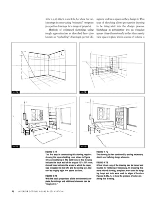 FIGURE 4-7C
The drawing is then continued by adding necessary
details and reﬁning design elements.
FIGURE 4-7D
A ﬁnal clean copy of the drawing can be traced and
readied for rendering if necessary. In preparing this
more reﬁned drawing, templates were used for hang-
ing lamps and tools were used for edges of furniture.
Figures C-24a, b, c show the process of color-ren-
dering this drawing.
4-7a, b, c, d, 4-8a, b, c and 4-9a, b, c show the var-
ious steps in constructing “estimated” two-point
perspective drawings for a range of projects).
Methods of estimated sketching, using
rough approximation as described here (also
known as “eyeballing” drawings), permit de-
signers to draw a space as they design it. This
type of sketching allows perspective drawing
to be integrated into the design process.
Sketching in perspective lets us visualize
spaces three-dimensionally rather than merely
view space in plan, where a sense of volume is
I N T E R I O R D E S I G N V I S U A L P R E S E N TAT I O N72
FIGURE 4-7A
This ﬁrst step in constructing this drawing requires
drawing the square-looking room shown in Figure
4-6 and modifying it. The bold lines in this drawing
indicate the back wall of the orignal 10' x 10' room;
dashed lines indicate the areas in which the room
was elongated (to the left) and the ceiling was low-
ered to roughly eight feet above the ﬂoor.
FIGURE 4-7B
With the basic proportions of the environment com-
plete, furnishings and additional elements can be
“roughed in.”
4 - 7 A 4 - 7 B
4 - 7 C 4 - 7 D
IDVP 4 12/15/03 3:46 PM Page 72
 