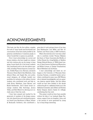This book, just like the ﬁrst edition, compiles
the work of many hands (and keyboards) and
conversations. It has been made possible by the
generous contributions of numerous people, to
whom I would like to express my gratitude.
First, I must acknowledge my current and
former students, who have taught me volumes
and who continue give me the energy to keep
going. I must thank all of the former students
who contributed work to the ﬁrst edition espe-
cially, including Theresa Isaacson, Leanne Lar-
son, Ardella Pieper, Cory Sherman, and Justin
Thomson. Denise Haertl, Dan Effenheim, Anne
(Cleary) Olsen, and Angela Ska, now profes-
sional designers, all willingly handed over
portfolios for inclusion in this edition. Current
students who contributed work and help in-
clude Kristy Bokelman, Anne Harmer, and
Randi Steinbrecher. And I thank former ex-
change students Elke Kalvelage, Jessica
Tebbe, and Dirk Olbrich for allowing me to in-
clude some of their ﬁne work.
I have been amazed and touched by the
generosity of members of the design commu-
nity who shared time and contributed projects:
my friend Lynn Barnhouse at Meyer, Scherer
& Rockcastle Architects, who contributed a
great deal of work and gave hours of her time;
Jane Rademacher, Lisa Miller, and Bob Al-
bachten; and Thom Lasley, of RSP Architects.
Others who took time out of very busy sched-
ules to contribute include Thomas Oliphant;
Jim Smart, of Smart Associates; Jim Moeller, at
Arthur Shuster Inc.; Craig Beddow, of Beddow
Design; Deborah Kucera, of TKDA; Janet Law-
son, of Janet Lawson Architectural Illustration;
and Robert Lownes, of Design Visualizations;
Harris Birkeland; and Aj Dumas.
I must acknowledge and thank my col-
leagues at the University of Wisconsin–Stout.
Courtney Nystuen, a wonderful teacher and ar-
chitect, contributed in many ways. Bill Wikrent,
who is talented, knowledgeable, and very gener-
ous, deserves special thanks. And this edition
would not have been ﬁnished in this decade
without the gift of a sabbatical: thank you to the
Sabbatical Committee. Jack Zellner and Kristine
Recker Simpson deserve thanks for willingly
contributing their ﬁne work.
This project would not have been possible
without the help of my husband, Roger Par-
enteau, support from our daughter, Anna, and
a fair amount of terror generated by young
Luc to keep things interesting.
vii
ACKNOWLEDGMENTS
IDVP 1 12/15/03 3:40 PM Page vii
 
