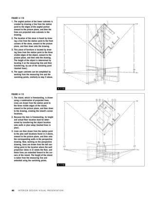 I N T E R I O R D E S I G N V I S U A L P R E S E N TAT I O N80
FIGURE 4-11D
1. The angled portion of the lower cabinets is
created by drawing a line from the station
point to the edges of the angled portion
onward to the picture plane, and then the
lines are projected onto cabinets in the
drawing.
2. The location of the stove is found by draw-
ing a line from the station point to the front
corners of the stove, onward to the picture
plane, and then down onto the drawing.
3. This piece of furniture is located by draw-
ing lines from the station point to the three
visible edges of the object, onward to the
picture plane, and then onto the drawing.
The height of the object is determined by
locating it on the measuring line and then
transferring, by use of the vanishing point
(dashed lines).
4. The upper cabinets can be completed by
working from the measuring line and the
vanishing points, similarly to step 3 above.
FIGURE 4-11E
1. The island, which is freestanding, is drawn
using a combination of projected lines.
Lines are drawn from the station point to
the three visible edges of the island,
onward to the picture plane, and then down
to the drawing, creating the island’s corner
locations.
2. Because the item is freestanding, its height
and actual ﬂoor location must be deter-
mined by transferring the object location
onto walls in plan setup (dashed lines in
plan).
3. Lines are then drawn from the station point
to the plan wall locations found in 2 above,
onward to the picture plane, and then onto
the corresponding walls in the perspective
drawing. Now, working on the perspective
drawing, lines are drawn from the left van-
ishing point to the location where the wall
projection (done in 2) meets the ﬂoor, and
these lines are extended foward to the cor-
ners of the island. The height of the island
is taken from the measuring line and
extended using the vanishing points.
4 - 1 1 D
4 - 1 1 E
IDVP 4 12/15/03 3:47 PM Page 80
 