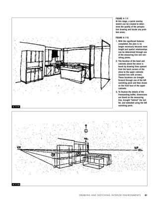 D R AW I N G A N D S K E T C H I N G I N T E R I O R E N V I R O N M E N T S 81
FIGURE 4-11F
At this stage, a quick overlay
sketch can be created to deter-
mine the quality of the perspec-
tive drawing and locate any prob-
lem areas.
FIGURE 4-11G
1. With the signiﬁcant features
completed, the plan is no
longer necessary because most
height and spatial relationships
can be determined through use
of the measuring line and van-
ishing points.
2. The location of the hood and
cabinets above the stove is
found by drawing lines upward
from the back corners of the
stove to the upper cabinets
(dashed line with arrows).
These locations are brought
forward through use of the left
vanishing point and then drawn
on the front face of the upper
cabinets.
3. To ﬁnalize the details of the
freestanding buffet, dimensions
are found on the measuring
line, brought “behind” the buf-
fet, and extended using the left
vanishing point.4 - 1 1 F
4 - 1 1 G
IDVP 4 12/15/03 3:47 PM Page 81
 