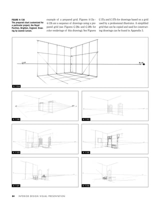 example of a prepared grid. Figures 4-13a–
4-13h are a sequence of drawings using a pre-
pared grid (see Figures C-28a and C-28b for
color renderings of this drawing). See Figures
C-37a and C-37b for drawings based on a grid
used by a professional illustrator. A simpliﬁed
grid that can be copied and used for construct-
ing drawings can be found in Appendix 5.
I N T E R I O R D E S I G N V I S U A L P R E S E N TAT I O N84
FIGURE 4-13A
The prepared chart customized for
a particular project, the Royal
Pavilion, Brighton, England. Draw-
ing by Leanne Larson.
4 - 1 3 A
4 - 1 3 B 4 - 1 3 C
4 - 1 3 D 4 - 1 3 E
4 - 1 3 F 4 - 1 3 G
IDVP 4 12/15/03 3:47 PM Page 84
 