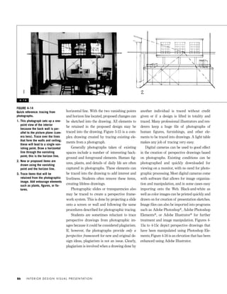 horizontal line. With the two vanishing points
and horizon line located, proposed changes can
be sketched into the drawing. All elements to
be retained in the proposed design may be
traced into the drawing. Figure 5-15 is a com-
plex drawing created by tracing existing ele-
ments from a photograph.
Generally photographs taken of existing
spaces include a number of interesting back-
ground and foreground elements. Human ﬁg-
ures, plants, and details of daily life are often
captured in photographs. These elements can
be traced into the drawing to add interest and
liveliness. Students often remove these items,
creating lifeless drawings.
Photographic slides or transparencies also
may be traced to create a perspective frame-
work system. This is done by projecting a slide
onto a screen or wall and following the same
procedures described for photographic tracing.
Students are sometimes reluctant to trace
perspective drawings from photographic im-
ages because it could be considered plagiarism.
If, however, the photographs provide only a
perspective framework for new and original de-
sign ideas, plagiarism is not an issue. Clearly,
plagiarism is involved when a drawing done by
another individual is traced without credit
given or if a design is lifted in totality and
traced. Many professional illustrators and ren-
derers keep a huge ﬁle of photographs of
human figures, furnishings, and other ele-
ments to be traced into drawings. A light table
makes any job of tracing very easy.
Digital cameras can be used to good effect
in the creation of perspective drawings based
on photographs. Existing conditions can be
photographed and quickly downloaded for
viewing on a monitor, with no need for photo-
graphic processing. Most digital cameras come
with software that allows for image organiza-
tion and manipulation, and in some cases easy
importing onto the Web. Black-and-white as
well as color images can be printed quickly and
drawn on for creation of presentation sketches.
Image ﬁles can also be imported into programs
such as Adobe Photoshop®, Adobe Photoshop
Elements®, or Adobe Illustrator® for further
treatment and image manipulation. Figures 4-
15a to 4-15c depict perspective drawings that
have been manipulated using Photoshop Ele-
ments; Figure 4-16 is an elevation that has been
enhanced using Adobe Illustrator.
I N T E R I O R D E S I G N V I S U A L P R E S E N TAT I O N86
FIGURE 4-14
Quick reference: tracing from
photographs.
1. This photograph sets up a one-
point view of the interior
because the back wall is par-
allel to the picture plane (cam-
era lens). Trace over the lines
that form the walls and ceiling;
these will lead to a single van-
ishing point. Draw a horizontal
line through the vanishing
point; this is the horizon line.
2. New or proposed items are
drawn using the vanishing
point and the horizon line.
3. Trace items that will be
retained from the photographic
image. Add entourage elements
such as plants, ﬁgures, or ﬁx-
tures.
4 - 1 4
IDVP 4 12/15/03 3:47 PM Page 86
 