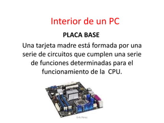 Interior de un PC
PLACA BASE
Una tarjeta madre está formada por una
serie de circuitos que cumplen una serie
de funciones determinadas para el
funcionamiento de la CPU.
Erik Pérez
 