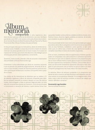 é unha experiencia obradoiro dirixida a persoas enfermas de Alzheimer e aos seus familiares
que dende o ano 2007, e de maneira continuada, lévase desenvolvendo en tres dos Museos da Rede Museística (Museo Pazo de Tor, Museo
Provinvial do Mar e Museo-Fortaleza San paio de Narla).

que poidan traballar xuntos enfermo-coidador e enfermo-museo, recolleranse imaxes, obxectos, lugares, palabras, en esencia, de recordos
que completen as páxinas deste álbum.

Pero esta actividade tamén nace como unha oportunidade para que os
posuidores deste álbum compartan a reminiscencia da súa historia de
Un dos principais retos que nos formulamos, dentro do ámbito da mu- vida cos seus familiares, coidadores e seres queridos, xa que serán
seoloxía social, é traballar o campo das emocións a través do contacto estes quen, en último caso, a través das súas lembranzas axuden a
vivencial coas pezas que atesouran os nosos museos. Os museos son completar esas follas en branco de recordos esquecidos.
espazos de memoria, que a través dos obxectos e dos diálogos que se
Entre as mans, sostéñense follas de experiencias e historias que ben
xeneran coas persoas vaise espallando e conservando.
poden ser comparadas coas catros estacións: A primavera representa
Queremos, nesta ocasión, extender a liña de actuación e desenvolver unha época na que como as árbores nacemos e nos preparamos para
dar os nosos mellores froitos; O verán; época na que a luz ilumina anos
esta actividade no Museo Provincial de Lugo.
de novas experiencias e sensacións. O Outono, como as follas das árO Alzheimer é unha enfermidade que afecta ás conexións neuronais bores que descenden lentamente representa unha época máis sosee que as persoas van perdendo progresivamente, deixando de ter ac- gada na que avanzamos cara un Inverno no que as nubes e os claros
ceso os seus recordos. A través da memoria queremos provocar emo- comparten protagonismo nas nosas vidas e nos nosos recordos.
cións que evoquen lembranzas e se erixan coma pontes entre o pasaEn definitiva, Álbum de memoria compartida é un compromiso que
do e o futuro.
dende hai anos a xerencia da Rede Museística ten adoptado coas perCon motivo do Día Internacional do Alzheimer que se celebra o 21 soas maiores na súa aposta por defender “Un museo para todos, entre
de setembro regalarase o album de memoria compartida para traba- todos, onde o valor da memoria constitúe un tesouro tan valioso que
llar nun primeiro momento no museo e despois na casa. Na visita ao merece defender e conservar.”
museo, será entregado a todas as persoas diagnosticadas con esta
afección converténdose dende ese momento nunha ferramenta para Encarnación Lago González
a comunicación e narración de historias. A partir dunhas fichas coas Xerente da Rede Museística.

 