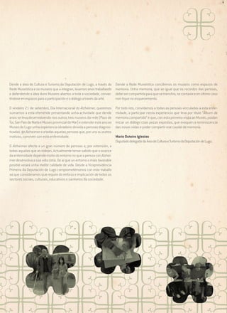 Dende a área de Cultura e Turismo da Deputación de Lugo, a través da
Rede Museística e os museos que a integran, levamos anos traballando
e defendendo a idea duns Museos abertos a toda a sociedade, convertíndose en espazos para a participación e o diálogo a través da arte.

Dende a Rede Museística concibimos os museos como espazos de
memoria. Unha memoria, que ao igual que os recordos das persoas,
debe ser compartida para que se transfira, se contaxie e en último caso
non fique no esquecemento.

O vindeiro 21 de setembro, Día Internacional do Alzheimer, queremos
sumarnos a esta efeméride presentando unha actividade que dende
anos se leva desenvolvendo nos outros tres museos da rede (Pazo de
Tor, San Paio de Narla e Museo provincial do Mar) e extender este ano ao
Museo de Lugo unha experiencia obradoiro dirixida a persoas diagnosticadas de Alzheimer e a todas aquelas persoas que, por uns ou outros
motivos, conviven con esta enfermidade.

Por todo isto, convidamos a todas as persoas vinculadas a esta enfermidade, a participar nesta experiencia que leva por título “Álbum de
memoria compartida” e que, con esta primeira visita ao Museo, poidan
iniciar un diálogo coas pezas expostas, que evoquen a reminiscencia
das nosas vidas e poder compartir ese caudal de memoria.

O Alzheimer afecta a un gran número de persoas e, por extensión, a
todas aquelas que as rodean. Actualmente tense sabido que o avance
da enfermidade depende moito do entorno no que a persoa con Alzheimer desenvolva a súa vida cotiá. De aí que un entorno o máis favorable
posible xerará unha mellor calidade de vida. Desde a Vicepresidencia
Primeira da Deputación de Lugo comprometémonos con este traballo
xa que consideramos que require do esforzo e implicación de todos os
sectores sociais, culturais, educativos e sanitarios da sociedade.

Mario Outeiro Iglesias
Deputado delegado da Área de Cultura e Turismo da Deputación de Lugo.

 