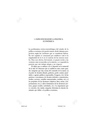11
1. ESPECIFICIDAD DE LA POLÍTICA
ECONÓMICA
La problemática teórico-metodológica del estudio de la
política económica (PE) puede tratarse desde distintas pers-
pectivas según las cuestiones que se consideran básicas.
En este capítulo se comenzará por establecer cuál es la
singularidad de la PE en el contexto de las ciencias socia-
les. Para esos efectos, brevemente, se pasará revista a las
versiones más reconocidas en la materia y se expondrá la
posición que este trabajo adopta a ese respecto.
El objeto que se atribuye a la PE depende en lo sustancial
de la clase de relaciones que se establecen entre cuatro gran-
des categorías que dan cuenta del contenido de la misma: a]
el poder de decisión (Estado, gobierno, poder central, autori-
dades o agentes públicos responsables, Congreso, etc.); b] las
prácticas o mecanismos de decisión (referidos a instrumentos,
medios, acciones, variables instrumentales, medidas, etc.); c]
los propósitos de las decisiones (objetivos, fines, metas, com-
portamientos, etc.), y d] los destinatarios de las decisiones (sec-
tores, grupos sociales, actividades, etc.). La importancia que
se conceda a las citadas categorías determina la relación do-
minante que define a la política económica.
11
SAMUEL.p65 19/05/2008, 17:3811
 