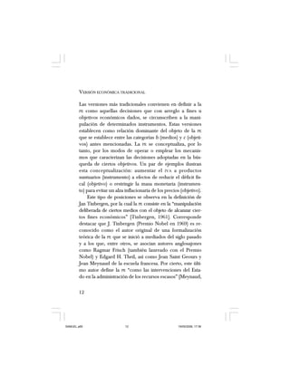 12
VERSIÓN ECONÓMICA TRADICIONAL
Las versiones más tradicionales convienen en definir a la
PE como aquellas decisiones que con arreglo a fines u
objetivos económicos dados, se circunscriben a la mani-
pulación de determinados instrumentos. Estas versiones
establecen como relación dominante del objeto de la PE
que se establece entre las categorías b (medios) y c (objeti-
vos) antes mencionadas. La PE se conceptualiza, por lo
tanto, por los modos de operar o emplear los mecanis-
mos que caracterizan las decisiones adoptadas en la bús-
queda de ciertos objetivos. Un par de ejemplos ilustran
esta conceptualización: aumentar el IVA a productos
suntuarios (instrumento) a efectos de reducir el déficit fis-
cal (objetivo) o restringir la masa monetaria (instrumen-
to) para evitar un alza inflacionaria de los precios (objetivo).
Este tipo de posiciones se observa en la definición de
Jan Tinbergen, por la cual la PE consiste en la “manipulación
deliberada de ciertos medios con el objeto de alcanzar cier-
tos fines económicos” [Tinbergen, 1961]. Corresponde
destacar que J. Tinbergen (Premio Nobel en 1969) es re-
conocido como el autor original de una formalización
teórica de la PE que se inició a mediados del siglo pasado
y a los que, entre otros, se asocian autores anglosajones
como Ragmar Frisch (también laureado con el Premio
Nobel) y Edgard H. Theil, así como Jean Saint Geours y
Jean Meynaud de la escuela francesa. Por cierto, este últi-
mo autor define la PE “como las intervenciones del Esta-
do en la administración de los recursos escasos” [Meynaud,
SAMUEL.p65 19/05/2008, 17:3812
 