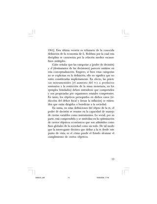 13
1961]. Esta última versión es tributaria de la conocida
definición de la economía de L. Robbins por la cual esta
disciplina se caracteriza por la relación medios escasos-
fines múltiples.
Cabe señalar que las categorías a (poder de decisión)
y d (destinatarios de las decisiones) parecen omitirse en
esta conceptualización. Empero, si bien estas categorías
no se explicitan en la definición, ello no significa que no
estén consideradas implícitamente. En efecto, las prácti-
cas instrumentales (el aumento del IVA a productos
suntuarios y la restricción de la masa monetaria, en los
ejemplos brindados) deben entenderse que comprenden
y son propiciadas por organismos estatales competentes.
En tanto, los objetivos perseguidos en dichos casos (re-
ducción del déficit fiscal y frenar la inflación) se entien-
den que están dirigidos a beneficiar a la sociedad.
En suma, en estas definiciones del objeto de la PE, el
poder de decisión se resume en la capacidad de manejo
de ciertas variables como instrumentos. Lo social, por su
parte, está comprendido y se simboliza en la optimización
de ciertos objetivos económicos que son admitidos como
fines globales de la sociedad como un todo. De tal modo
que la interrogante decisiva que define a la PE desde este
punto de vista, es el cómo puede el Estado alcanzar el
cumplimiento de ciertos objetivos.
SAMUEL.p65 19/05/2008, 17:3813
 