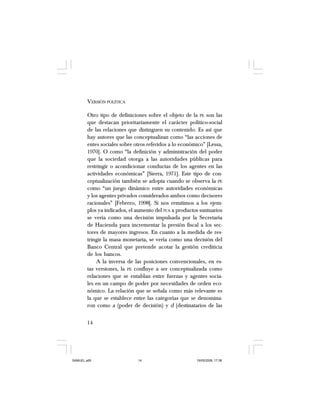 14
VERSIÓN POLÍTICA
Otro tipo de definiciones sobre el objeto de la PE son las
que destacan prioritariamente el carácter político-social
de las relaciones que distinguen su contenido. Es así que
hay autores que las conceptualizan como “las acciones de
entes sociales sobre otros referidos a lo económico” [Lessa,
1970]. O como “la definición y administración del poder
que la sociedad otorga a las autoridades públicas para
restringir o acondicionar conductas de los agentes en las
actividades económicas” [Sierra, 1971]. Este tipo de con-
ceptualización también se adopta cuando se observa la PE
como “un juego dinámico entre autoridades económicas
y los agentes privados considerados ambos como decisores
racionales” [Febrero, 1998]. Si nos remitimos a los ejem-
plos ya indicados, el aumento del IVA a productos suntuarios
se vería como una decisión impulsada por la Secretaría
de Hacienda para incrementar la presión fiscal a los sec-
tores de mayores ingresos. En cuanto a la medida de res-
tringir la masa monetaria, se vería como una decisión del
Banco Central que pretende acotar la gestión crediticia
de los bancos.
A la inversa de las posiciones convencionales, en es-
tas versiones, la PE confluye a ser conceptualizada como
relaciones que se entablan entre fuerzas y agentes socia-
les en un campo de poder por necesidades de orden eco-
nómico. La relación que se señala como más relevante es
la que se establece entre las categorías que se denomina-
ron como a (poder de decisión) y d (destinatarios de las
SAMUEL.p65 19/05/2008, 17:3814
 