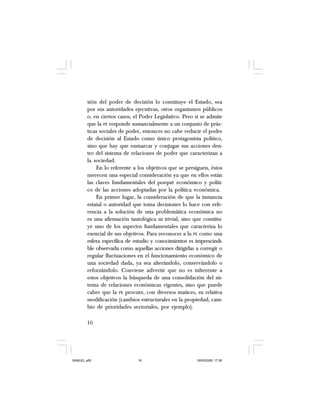 16
sión del poder de decisión lo constituye el Estado, sea
por sus autoridades ejecutivas, otros organismos públicos
o, en ciertos casos, el Poder Legislativo. Pero si se admite
que la PE responde sustancialmente a un conjunto de prác-
ticas sociales de poder, entonces no cabe reducir el poder
de decisión al Estado como único protagonista político,
sino que hay que enmarcar y conjugar sus acciones den-
tro del sistema de relaciones de poder que caracterizan a
la sociedad.
En lo referente a los objetivos que se persiguen, éstos
merecen una especial consideración ya que en ellos están
las claves fundamentales del porqué económico y políti-
co de las acciones adoptadas por la política económica.
En primer lugar, la consideración de que la instancia
estatal o autoridad que toma decisiones lo hace con refe-
rencia a la solución de una problemática económica no
es una afirmación tautológica ni trivial, sino que constitu-
ye uno de los aspectos fundamentales que caracteriza lo
esencial de sus objetivos. Para reconocer a la PE como una
esfera específica de estudio y conocimientos es imprescindi-
ble observarla como aquellas acciones dirigidas a corregir o
regular fluctuaciones en el funcionamiento económico de
una sociedad dada, ya sea alterándolo, conservándolo o
reforzándolo. Conviene advertir que no es inherente a
estos objetivos la búsqueda de una consolidación del sis-
tema de relaciones económicas vigentes, sino que puede
caber que la PE procure, con diversos matices, su relativa
modificación (cambios estructurales en la propiedad, cam-
bio de prioridades sectoriales, por ejemplo).
SAMUEL.p65 19/05/2008, 17:3816
 