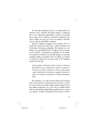 17
El contenido manifiesto de la PE, su explicitación do-
minante como voluntad del poder político, cualquiera
que sea su expresión institucional o social, se encuentra
por lo tanto en los objetivos económicos realmente bus-
cados. Dígase de paso que éstos no siempre coinciden
con los que las autoridades enuncian.
Salvo los objetivos, ninguna otra categoría de la PE,
puede dar cuenta de la dirección y objeto económico de
la decisión o decisiones adoptadas. Por ejemplo, no con-
tribuye a la especificidad de la PE calificar como económi-
cos los medios o instrumentos empleados en la misma.
Los objetivos económicos no son tales porque se procuren
mediante medios económicos. En ese sentido, se conside-
ra errónea la opinión de un autor como J. H. Seraphim
cuando asevera que
el poder político del Estado es poder económico cuando los
fines políticos de la sociedad que se dispone a imponer se
alcanzan con medios económicos, es decir, cuando emplea
–aprovechando poderes inmanentes– agregados exteriores de
poder de naturaleza esencialmente económica [Seraphim,
1961].
Por supuesto, y no cabe la menor duda, que la mayor
parte de los medios o instrumentos de los que se vale la
PE son de carácter económico (tasa de interés, tipo de cam-
bio, salarios, impuestos, etc.). Pero ello no impide incluir
entre los instrumentos disponibles aquellos que no reúnen
ese carácter. A título de ilustración, los recursos como la
SAMUEL.p65 19/05/2008, 17:3817
 