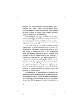 18
represión y el encarcelamiento, tradicionalmente aplica-
dos en la esfera penal y política, no hacen perder la cali-
dad económica a los objetivos fiscales que una PE pudiera
perseguir mediante su empleo contra evasores, defrauda-
dores de impuestos o contrabandistas.
En una palabra, una PE no se define por los instru-
mentos manipulados sino a la inversa: son los objetivos
económicos de ella los que otorgan el carácter o natura-
leza instrumental a ciertos procedimientos o mecanismos
utilizados para su obtención.
La PE, como se señaló, sólo puede ser entendida como
la formulación de decisiones emanadas de un poder o po-
deres políticos constituidos. Teniendo en cuenta lo ante-
rior, aunque la especificidad de la PE está representada
por la búsqueda de objetivos de carácter económico, es
imposible eludir que esos propósitos están simultánea e
íntimamente comprometidos con la protección de la es-
tructura o la cohesión de dicho poder político y la he-
gemonía social que la sustenta. Consecuente con este
razonamiento, es de toda lógica comprender que si con
los objetivos económicos se propende a superar o ate-
nuar una problemática económica, a la vez, la PE está in-
tegrando en forma indisoluble el objetivo político de
preservar el sistema político.
En consecuencia, los objetivos de la PE, que son los que
singularizan esta disciplina se distinguen por dos razones man-
comunadas. Por un lado, su papel atenuador o regulador de
ciertosproblemaseconómicos(suaspectoexplícitoydominante)
y, por el otro, el de salvaguardar –dentro de ciertos límites– la
SAMUEL.p65 19/05/2008, 17:3818
 