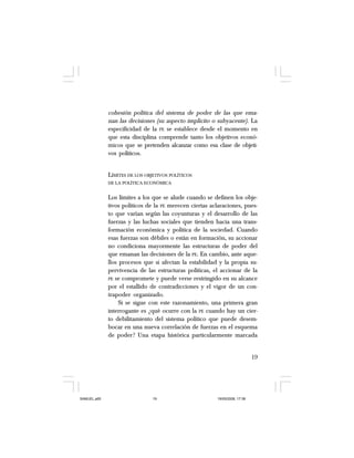 19
cohesión política del sistema de poder de las que ema-
nan las decisiones (su aspecto implícito o subyacente). La
especificidad de la PE se establece desde el momento en
que esta disciplina comprende tanto los objetivos econó-
micos que se pretenden alcanzar como esa clase de objeti-
vos políticos.
LÍMITES DE LOS OBJETIVOS POLÍTICOS
DE LA POLÍTICA ECONÓMICA
Los límites a los que se alude cuando se definen los obje-
tivos políticos de la PE merecen ciertas aclaraciones, pues-
to que varían según las coyunturas y el desarrollo de las
fuerzas y las luchas sociales que tienden hacia una trans-
formación económica y política de la sociedad. Cuando
esas fuerzas son débiles o están en formación, su accionar
no condiciona mayormente las estructuras de poder del
que emanan las decisiones de la PE. En cambio, ante aque-
llos procesos que si afectan la estabilidad y la propia su-
pervivencia de las estructuras políticas, el accionar de la
PE se compromete y puede verse restringido en su alcance
por el estallido de contradicciones y el vigor de un con-
trapoder organizado.
Si se sigue con este razonamiento, una primera gran
interrogante es ¿qué ocurre con la PE cuando hay un cier-
to debilitamiento del sistema político que puede desem-
bocar en una nueva correlación de fuerzas en el esquema
de poder? Una etapa histórica particularmente marcada
SAMUEL.p65 19/05/2008, 17:3819
 