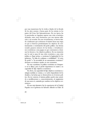 20
por esas transiciones fue la vivida a finales de la década
de los años sesenta y buena parte de los setenta en los
países del Cono Sur latinoamericano. En esa época, las
PE practicadas no lograban superar una crisis económica
desatada, entre otros fenómenos, por una intensa infla-
ción y sus secuelas. En esas circunstancias, se fueron dan-
do condiciones que aceleraron el tránsito hacia una etapa
en que se hicieron predominantes los objetivos de rees-
tructuración o reorientación del poder político. Las fuerzas
sociales pasaron entonces de las luchas y reivindicacio-
nes económicas a una pugna en que comenzaron a domi-
nar los factores y los objetivos políticos. En esa transición
por la cual se pasa de una crisis económica a una crisis
política se llega incluso a cuestionar la legitimidad de los
gobiernos. “La falta de confianza o credibilidad”, “el vacío
de poder” o “la necesidad de un saneamiento económico”
devienen en términos usuales en esos momentos.
En esas coyunturas, la política económica no desapare-
ce ni se diluye, pero sí pierde importancia en cuanto a su
capacidad de fijar objetivos económicos.
En efecto, esa capacidad de fijar objetivos económicos y
adoptar medidas se contrae, y se vuelve dependiente de los
desafíos y las luchas que se desenvuelven en el terreno polí-
tico. En ese contexto, el sistema político puede estar someti-
do a modificaciones y, consecuentemente, al surgimiento
de una nueva PE, animada por cambios en los objetivos eco-
nómicos.
El caso más ilustrativo fue la experiencia de la Unidad
Popular con el gobierno de Salvador Allende en Chile. El
SAMUEL.p65 19/05/2008, 17:3820
 