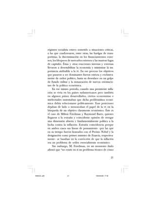 21
régimen socialista estuvo sometido a situaciones críticas,
a las que coadyuvaron, entre otras, las huelgas de trans-
portistas, la discriminación en los financiamientos exter-
nos, los bloqueos de mercados externos y las masivas fugas
de capitales. Éstas y otras reacciones internas y externas
llevaron a desestabilizar la economía y minimizar la im-
portancia atribuible a la PE. En ese proceso los objetivos
que pasaron a ser dominantes fueron estricta y exclusiva-
mente de orden político, hasta su desenlace en un golpe
de Estado militar y la instauración de nuevas orientacio-
nes de la política económica.
En ese mismo periodo, cuando una persistente infla-
ción se vivía en los países sudamericanos pero también
en algunos países desarrollados, ciertos economistas e
intelectuales sustentaban que dicha problemática econó-
mica debía solucionarse políticamente. Esas posiciones
dejaban de lado o menoscaban el papel de la PE en la
búsqueda de un objetivo claramente económico. Éste es
el caso de Milton Friedman y Raymond Barre, quienes
llegaron a la extraña y coincidente opinión de otorgar
una dimensión abierta y fundamentalmente política a la
lucha contra la inflación. Extraña coincidencia porque
en ambos casos sus líneas de pensamiento –por las que
en su tiempo fueron honrados con el Premio Nobel y la
designación como primer ministro de Francia, respectiva-
mente– se basaban en la convicción de que la inflación
era un problema de orden esencialmente económico.
Sin embargo, M. Friedman, en un momento dado
afirmó que “no existe en sí un problema técnico de cómo
SAMUEL.p65 19/05/2008, 17:3821
 