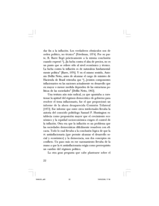 22
dar fin a la inflación. Los verdaderos obstáculos son de
orden político, no técnico” [Friedman, 1974]. Por su par-
te, R. Barre llegó prácticamente a la misma conclusión
cuando expresó “[…]la lucha contra el alza de precios, no es
un punto que se refiere sólo al nivel económico y técnico.
La lucha contra la inflación es de naturaleza fundamental-
mente política” [Barre, 1976]. Y en el mismo sentido, Anto-
nio Delfín Netto, antes de alcanzar el cargo de ministro de
Hacienda de Brasil reiteraba que “[…]existen componentes
inflacionarios en las naciones actualmente en desarrollo que
en mayor o menor medida dependen de las estructuras po-
líticas de las sociedades” [Delfín Netto, 1965].
Una tesitura aún más radical, ya que apuntaba a cues-
tionar la aptitud del régimen democrático de gobierno para
resolver el tema inflacionario, fue el que proporcionó un
informe de la ahora desaparecida Comisión Trilateral
[1975]. Ese informe que entre otros intelectuales llevaba la
autoría del conocido politólogo Samuel P. Huntington es-
tablecía como proposición mayor que el crecimiento eco-
nómico y la equidad socioeconómica exigen el control de
la inflación. Otra era que la inflación es un problema que
las sociedades democráticas difícilmente resuelven con efi-
cacia. Todo lo cual llevaba a la conclusión lógica de que la
PE antiinflacionaria (que permite alcanzar el desarrollo so-
cial y económico) y la democracia, son dos conceptos en
conflicto. Un paso más en ese razonamiento llevaba de la
mano a que la PE antiinflacionaria exigía como prerrequisito
un cambio del régimen político.
La otra gran pregunta que cabe plantearse sobre el
SAMUEL.p65 19/05/2008, 17:3822
 