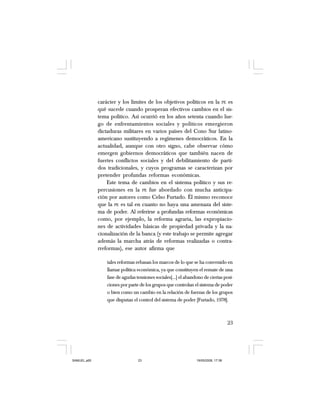 23
carácter y los límites de los objetivos políticos en la PE es
qué sucede cuando prosperan efectivos cambios en el sis-
tema político. Así ocurrió en los años setenta cuando lue-
go de enfrentamientos sociales y políticos emergieron
dictaduras militares en varios países del Cono Sur latino-
americano sustituyendo a regímenes democráticos. En la
actualidad, aunque con otro signo, cabe observar cómo
emergen gobiernos democráticos que también nacen de
fuertes conflictos sociales y del debilitamiento de parti-
dos tradicionales, y cuyos programas se caracterizan por
pretender profundas reformas económicas.
Este tema de cambios en el sistema político y sus re-
percusiones en la PE fue abordado con mucha anticipa-
ción por autores como Celso Furtado. Él mismo reconoce
que la PE es tal en cuanto no haya una amenaza del siste-
ma de poder. Al referirse a profundas reformas económicas
como, por ejemplo, la reforma agraria, las expropiacio-
nes de actividades básicas de propiedad privada y la na-
cionalización de la banca (y este trabajo se permite agregar
además la marcha atrás de reformas realizadas o contra-
rreformas), ese autor afirma que
tales reformas rebasan los marcos de lo que se ha convenido en
llamar política económica, ya que constituyen el remate de una
fase de agudas tensiones sociales[…] el abandono de ciertas posi-
ciones por parte de los grupos que controlan el sistema de poder
o bien como un cambio en la relación de fuerzas de los grupos
que disputan el control del sistema de poder [Furtado, 1978].
SAMUEL.p65 19/05/2008, 17:3823
 