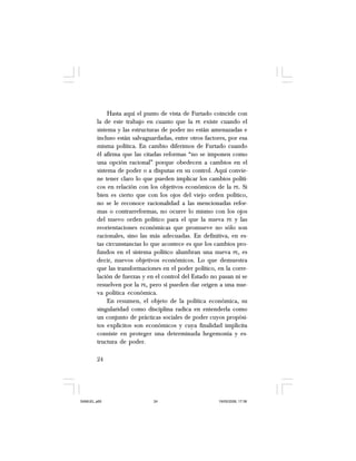 24
Hasta aquí el punto de vista de Furtado coincide con
la de este trabajo en cuanto que la PE existe cuando el
sistema y las estructuras de poder no están amenazadas e
incluso están salvaguardadas, entre otros factores, por esa
misma política. En cambio diferimos de Furtado cuando
él afirma que las citadas reformas “no se imponen como
una opción racional” porque obedecen a cambios en el
sistema de poder o a disputas en su control. Aquí convie-
ne tener claro lo que pueden implicar los cambios políti-
cos en relación con los objetivos económicos de la PE. Si
bien es cierto que con los ojos del viejo orden político,
no se le reconoce racionalidad a las mencionadas refor-
mas o contrarreformas, no ocurre lo mismo con los ojos
del nuevo orden político para el que la nueva PE y las
reorientaciones económicas que promueve no sólo son
racionales, sino las más adecuadas. En definitiva, en es-
tas circunstancias lo que acontece es que los cambios pro-
fundos en el sistema político alumbran una nueva PE, es
decir, nuevos objetivos económicos. Lo que demuestra
que las transformaciones en el poder político, en la corre-
lación de fuerzas y en el control del Estado no pasan ni se
resuelven por la PE, pero sí pueden dar origen a una nue-
va política económica.
En resumen, el objeto de la política económica, su
singularidad como disciplina radica en entenderla como
un conjunto de prácticas sociales de poder cuyos propósi-
tos explícitos son económicos y cuya finalidad implícita
consiste en proteger una determinada hegemonía y es-
tructura de poder.
SAMUEL.p65 19/05/2008, 17:3824
 