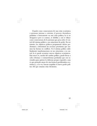 25
Cuando como consecuencia de una crisis económica
o presiones internas o externas, el proceso desemboca
paulatina o bruscamente en una crisis política, la PE no
desaparece pero se contrae, se debilita y casi se diluye
como consecuencia de la amenaza que pesa sobre el con-
trol del sistema político y sus estructuras de poder. En ese
tránsito, los objetivos políticos propiamente dichos pre-
dominan y determinan las acciones prioritarias que asu-
men las fuerzas en conflicto. Si el sistema político sufre
finalmente transformaciones en sus estructuras y su con-
trol, la PE puede acometer nuevos objetivos económicos.
Esta nueva PE, nacida del cambio político, puede llevar a
cabo reformas o contrarreformas profundas que son ra-
cionales para quienes la elaboran porque responde a una
PE que pretende atacar de otra forma la problemática eco-
nómica y, a la vez, buscan respaldar el nuevo poder polí-
tico del que emanan estas decisiones.
SAMUEL.p65 19/05/2008, 17:3825
 
