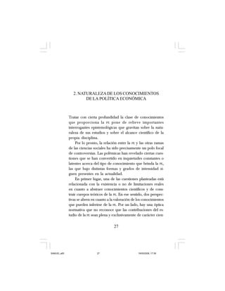 2. NATURALEZADE LOS CONOCIMIENTOS
DE LA POLÍTICA ECONÓMICA
Tratar con cierta profundidad la clase de conocimientos
que proporciona la PE pone de relieve importantes
interrogantes epistemológicas que gravitan sobre la natu-
raleza de sus estudios y sobre el alcance científico de la
propia disciplina.
Por lo pronto, la relación entre la PE y las otras ramas
de las ciencias sociales ha sido precisamente un polo focal
de controversias. Las polémicas han revelado ciertas cues-
tiones que se han convertido en inquietudes constantes o
latentes acerca del tipo de conocimiento que brinda la PE,
las que bajo distintas formas y grados de intensidad si-
guen presentes en la actualidad.
En primer lugar, una de las cuestiones planteadas está
relacionada con la existencia o no de limitaciones reales
en cuanto a abstraer conocimientos científicos y de cons-
truir cuerpos teóricos de la PE. En ese sentido, dos perspec-
tivas se abren en cuanto a la valoración de los conocimientos
que pueden inferirse de la PE. Por un lado, hay una óptica
normativa que no reconoce que las contribuciones del es-
tudio de la PE sean plena y exclusivamente de carácter cien-
27
SAMUEL.p65 19/05/2008, 17:3827
 