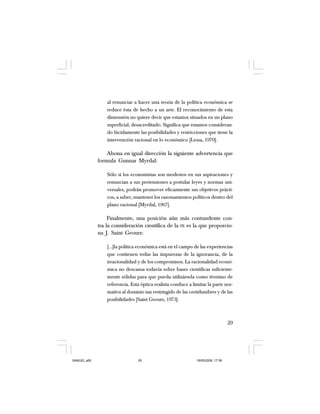 29
al renunciar a hacer una teoría de la política económica se
reduce ésta de hecho a un arte. El reconocimiento de esta
dimensión no quiere decir que estamos situados en un plano
superficial, desacreditado. Significa que estamos consideran-
do lúcidamente las posibilidades y restricciones que tiene la
intervención racional en lo económico [Lessa, 1970].
Abona en igual dirección la siguiente advertencia que
formula Gunnar Myrdal:
Sólo si los economistas son modestos en sus aspiraciones y
renuncian a sus pretensiones a postular leyes y normas uni-
versales, podrán promover eficazmente sus objetivos prácti-
cos, a saber, mantener los razonamientos políticos dentro del
plano racional [Myrdal, 1967].
Finalmente, una posición aún más contundente con-
tra la consideración científica de la PE es la que proporcio-
na J. Saint Geours:
[…]la política económica está en el campo de las experiencias
que contienen todas las impurezas de la ignorancia, de la
irracionalidad y de los compromisos. La racionalidad econó-
mica no descansa todavía sobre bases científicas suficiente-
mente sólidas para que pueda utilizársela como término de
referencia. Esta óptica realista conduce a limitar la parte nor-
mativa al dominio tan restringido de las certidumbres y de las
posibilidades [Saint Geours, 1973].
SAMUEL.p65 19/05/2008, 17:3829
 