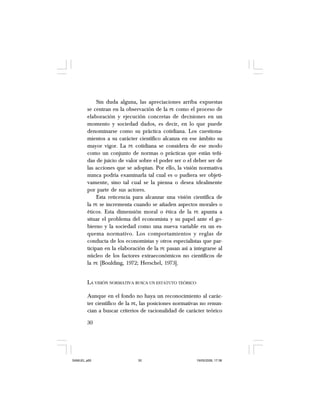 30
Sin duda alguna, las apreciaciones arriba expuestas
se centran en la observación de la PE como el proceso de
elaboración y ejecución concretas de decisiones en un
momento y sociedad dados, es decir, en lo que puede
denominarse como su práctica cotidiana. Los cuestiona-
mientos a su carácter científico alcanza en ese ámbito su
mayor vigor. La PE cotidiana se considera de ese modo
como un conjunto de normas o prácticas que están teñi-
das de juicio de valor sobre el poder ser o el deber ser de
las acciones que se adoptan. Por ello, la visión normativa
nunca podría examinarla tal cual es o pudiera ser objeti-
vamente, sino tal cual se la piensa o desea idealmente
por parte de sus actores.
Esta reticencia para alcanzar una visión científica de
la PE se incrementa cuando se añaden aspectos morales o
éticos. Esta dimensión moral o ética de la PE apunta a
situar el problema del economista y su papel ante el go-
bierno y la sociedad como una nueva variable en un es-
quema normativo. Los comportamientos y reglas de
conducta de los economistas y otros especialistas que par-
ticipan en la elaboración de la PE pasan así a integrarse al
núcleo de los factores extraeconómicos no científicos de
la PE [Boulding, 1972; Herschel, 1973].
LA VISIÓN NORMATIVA BUSCA UN ESTATUTO TEÓRICO
Aunque en el fondo no haya un reconocimiento al carác-
ter científico de la PE, las posiciones normativas no renun-
cian a buscar criterios de racionalidad de carácter teórico
SAMUEL.p65 19/05/2008, 17:3830
 