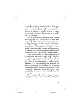 31
en la PE. Dos son las aproximaciones que se observan en
ese tipo de intento. La primera responde a seguir el desa-
rrollo de las ideas dominantes que permearon histórica-
mente la PE, mientras la segunda se refiere al campo
concreto de la elaboración cotidiana de la PE, su proyec-
ción y su evaluación.
Desde el punto de vista histórico, cuando se examina
la PE, la mayoría de los estudios hacen referencia a las
teorías e ideologías económicas que determinados auto-
res desarrollaron y que tuvieron una clara incidencia en
la realidad y en el pensamiento económico de su época.
Ideologías que, en su significado más simple, se corres-
ponden con las convicciones y valores explícitos y raciona-
les que guiaron los comportamientos políticos colectivos, en
este caso, los referidos a la PE [Bobbio y Matteucci, 1981].
De este modo, las ideas de Colbert fundamentaron la
PE mercantilista; la prédica de Adam Smith y David Ri-
cardo abrieron el camino a las PE librecambistas o libera-
les, así como el keynesianismo representó el pensamiento
que postuló un primer viraje hacia el intervencionismo
del Estado. Y así sucesivamente puede proseguirse esa
evolución de las ideas que inspiraron la PE en distintos
momentos y realidades siguiendo el pensamiento de otros
economistas, e incluso, de instituciones como el Fondo
Monetario Internacional y el Banco Mundial, en los últi-
mos tiempos.
Sobre la importancia de las ideas y su larga vida en la PE,
nada mejor que recordar la famosa cita de Keynes al respecto:
SAMUEL.p65 19/05/2008, 17:3831
 