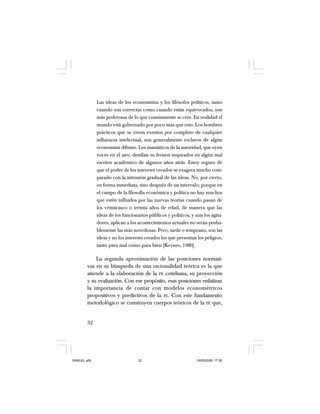 32
Las ideas de los economistas y los filósofos políticos, tanto
cuando son correctas como cuando están equivocados, son
más poderosas de lo que comúnmente se cree. En realidad el
mundo está gobernado por poco más que esto. Los hombres
prácticos que se creen exentos por completo de cualquier
influencia intelectual, son generalmente esclavos de algún
economista difunto. Los maniáticos de la autoridad, que oyen
voces en el aire, destilan su frenesí inspirados en algún mal
escritor académico de algunos años atrás. Estoy seguro de
que el poder de los intereses creados se exagera mucho com-
parado con la intrusión gradual de las ideas. No, por cierto,
en forma inmediata, sino después de un intervalo; porque en
el campo de la filosofía económica y política no hay muchos
que estén influidos por las nuevas teorías cuando pasan de
los veinticinco o treinta años de edad, de manera que las
ideas de los funcionarios públicos y políticos, y aun los agita-
dores, aplican a los acontecimientos actuales no serán proba-
blemente las más novedosas. Pero, tarde o temprano, son las
ideas y no los intereses creados los que presentan los peligros,
tanto para mal como para bien [Keynes, 1980].
La segunda aproximación de las posiciones normati-
vas en su búsqueda de una racionalidad teórica es la que
atiende a la elaboración de la PE cotidiana, su proyección
y su evaluación. Con ese propósito, esas posiciones enfatizan
la importancia de contar con modelos econométricos
propositivos y predictivos de la PE. Con este fundamento
metodológico se construyen cuerpos teóricos de la PE que,
SAMUEL.p65 19/05/2008, 17:3832
 
