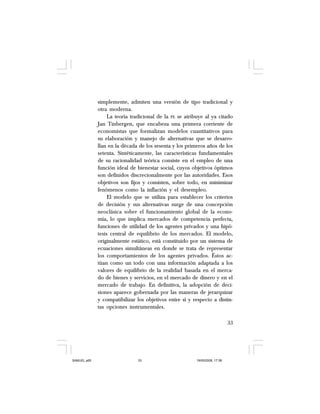 33
simplemente, admiten una versión de tipo tradicional y
otra moderna.
La teoría tradicional de la PE se atribuye al ya citado
Jan Tinbergen, que encabeza una primera corriente de
economistas que formalizan modelos cuantitativos para
su elaboración y manejo de alternativas que se desarro-
llan en la década de los sesenta y los primeros años de los
setenta. Sintéticamente, las características fundamentales
de su racionalidad teórica consiste en el empleo de una
función ideal de bienestar social, cuyos objetivos óptimos
son definidos discrecionalmente por las autoridades. Esos
objetivos son fijos y consisten, sobre todo, en minimizar
fenómenos como la inflación y el desempleo.
El modelo que se utiliza para establecer los criterios
de decisión y sus alternativas surge de una concepción
neoclásica sobre el funcionamiento global de la econo-
mía, lo que implica mercados de competencia perfecta,
funciones de utilidad de los agentes privados y una hipó-
tesis central de equilibrio de los mercados. El modelo,
originalmente estático, está constituido por un sistema de
ecuaciones simultáneas en donde se trata de representar
los comportamientos de los agentes privados. Éstos ac-
túan como un todo con una información adaptada a los
valores de equilibrio de la realidad basada en el merca-
do de bienes y servicios, en el mercado de dinero y en el
mercado de trabajo. En definitiva, la adopción de deci-
siones aparece gobernada por las maneras de jerarquizar
y compatibilizar los objetivos entre sí y respecto a distin-
tas opciones instrumentales.
SAMUEL.p65 19/05/2008, 17:3833
 