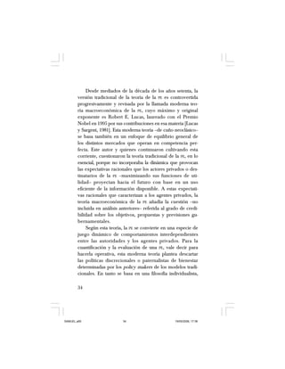 34
Desde mediados de la década de los años setenta, la
versión tradicional de la teoría de la PE es controvertida
progresivamente y revisada por la llamada moderna teo-
ría macroeconómica de la PE, cuyo máximo y original
exponente es Robert E. Lucas, laureado con el Premio
Nobel en 1995 por sus contribuciones en esa materia [Lucas
y Sargent, 1981]. Esta moderna teoría –de cuño neoclásico–
se basa también en un enfoque de equilibrio general de
los distintos mercados que operan en competencia per-
fecta. Este autor y quienes continuaron cultivando esta
corriente, cuestionaron la teoría tradicional de la PE, en lo
esencial, porque no incorporaba la dinámica que provocan
las expectativas racionales que los actores privados o des-
tinatarios de la PE –maximizando sus funciones de uti-
lidad– proyectan hacia el futuro con base en un uso
eficiente de la información disponible. A estas expectati-
vas racionales que caracterizan a los agentes privados, la
teoría macroeconómica de la PE añadía la cuestión –no
incluida en análisis anteriores– referida al grado de credi-
bilidad sobre los objetivos, propuestas y previsiones gu-
bernamentales.
Según esta teoría, la PE se convierte en una especie de
juego dinámico de comportamientos interdependientes
entre las autoridades y los agentes privados. Para la
cuantificación y la evaluación de una PE, vale decir para
hacerla operativa, esta moderna teoría plantea descartar
las políticas discrecionales o paternalistas de bienestar
determinadas por los policy makers de los modelos tradi-
cionales. En tanto se basa en una filosofía individualista,
SAMUEL.p65 19/05/2008, 17:3834
 
