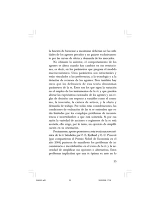 35
la función de bienestar a maximizar deberían ser las utili-
dades de los agentes privados y no guiarse exclusivamen-
te por las curvas de oferta y demanda de los mercados.
No obstante lo anterior, el comportamiento de los
agentes se altera cuando hay cambios en sus restriccio-
nes, es decir, en los parámetros que pregona el modelo
macroeconómico. Unos parámetros son estructurales y
están vinculados a las preferencias, a la tecnología y a la
dotación de recursos de los agentes. Pero también hay
otros que los defensores de esta teoría denominan
parámetros de la PE. Éstos son los que rigen la variación
en el empleo de los instrumentos de la PE y que pueden
afectar las expectativas racionales de los agentes y sus re-
glas de decisión con respecto a variables como el consu-
mo, la inversión, la cartera de activos, y la oferta y
demanda de trabajo. Por todas estas consideraciones, las
condiciones de evaluación de las PE se entienden que es-
tán limitadas por los complejos problemas de inconsis-
tencia e incertidumbre a que está sometida. Si por esa
razón la variedad de acciones o regímenes de la PE está
acotada, ello exige, por lo tanto, un ejercicio de simplifi-
cación en su orientación.
Precisamente, aportes posteriores a esta teoría macroeconó-
mica de la PE brindados por F. E. Kydland y E. C. Prescott
(que compartieron el Premio Nobel de Economía en el
año 2004) pusieron de manifiesto los problemas de in-
consistencia o incertidumbre en el curso de la PE y la ne-
cesidad de simplificar sus opciones o alternativas. Estos
problemas implicaban que una PE óptima ex ante no lo
SAMUEL.p65 19/05/2008, 17:3835
 