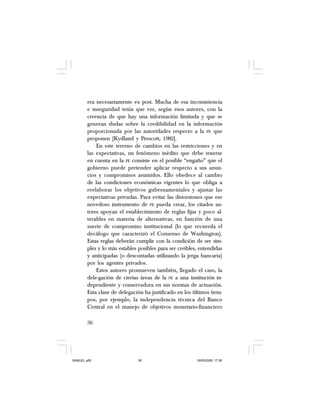 36
era necesariamente ex post. Mucha de esa inconsistencia
e inseguridad tenía que ver, según esos autores, con la
creencia de que hay una información limitada y que se
generan dudas sobre la credibilidad en la información
proporcionada por las autoridades respecto a la PE que
proponen [Kydland y Prescott, 1982].
En este terreno de cambios en las restricciones y en
las expectativas, un fenómeno inédito que debe tenerse
en cuenta en la PE consiste en el posible “engaño” que el
gobierno puede pretender aplicar respecto a sus anun-
cios y compromisos asumidos. Ello obedece al cambio
de las condiciones económicas vigentes lo que obliga a
reelaborar los objetivos gubernamentales y ajustar las
expectativas privadas. Para evitar las distorsiones que ese
novedoso instrumento de PE pueda crear, los citados au-
tores apoyan el establecimiento de reglas fijas y poco al-
terables en materia de alternativas, en función de una
suerte de compromiso institucional (lo que recuerda el
decálogo que caracterizó el Consenso de Washington).
Estas reglas deberán cumplir con la condición de ser sim-
ples y lo más estables posibles para ser creíbles, entendidas
y anticipadas (o descontadas utilizando la jerga bancaria)
por los agentes privados.
Estos autores promueven también, llegado el caso, la
dele-gación de ciertas áreas de la PE a una institución in-
dependiente y conservadora en sus normas de actuación.
Esta clase de delegación ha justificado en los últimos tiem-
pos, por ejemplo, la independencia técnica del Banco
Central en el manejo de objetivos monetario-financiero
SAMUEL.p65 19/05/2008, 17:3836
 