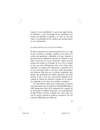 37
respecto a otras autoridades. Lo que estas reglas buscan,
en definitiva, es que el prestigio de las autoridades eco-
nómicas de gobierno se proteja y no entre en una fase
crítica o cuestionable por los cambios que puedan operar
en sus orientaciones.
LA VISIÓN CIENTÍFICA DE LA POLÍTICA ECONÓMICA
En franca oposición a la visión normativa de la PE se erige
la que reivindica el estudio científico de la misma. Su
versión más gravitante y difundida es la que responde a
las posiciones de inspiración marxista, no obstante lo cual
debe reconocerse el escaso desarrollo relativo que las
mismas han tenido en el estudio de la PE. Por lo mismo
no hay una clara delimitación sobre si la citada visión
responde a la instancia de elaboración y ejecución de la
PE, en un momento dado, o si lo hace desde una perspec-
tiva histórica. Más bien por el método empleado, cabe
afirmar que predomina esta última alternativa. De todos
modos, en uno u otro caso, esta posición defiende la ne-
cesidad de buscar las relaciones causales de las decisio-
nes adoptadas en la esfera de la política económica.
Un antecedente remoto pero concluyente al respecto
está representado por la opinión de Rudolf Hilferding en
1909, justamente el año de la realización del congreso de
la Asociación de Política Social que con la participación
de Max Weber y Werner Sombart tuvo como tema cen-
tral los juicios valorativos político-económicos. En ese
contexto, Hilferding aseveraba que
SAMUEL.p65 19/05/2008, 17:3837
 