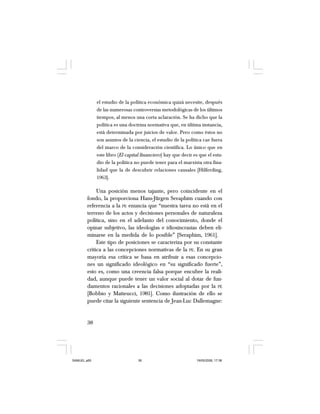 38
el estudio de la política económica quizá necesite, después
de las numerosas controversias metodológicas de los últimos
tiempos, al menos una corta aclaración. Se ha dicho que la
política es una doctrina normativa que, en última instancia,
está determinada por juicios de valor. Pero como éstos no
son asuntos de la ciencia, el estudio de la política cae fuera
del marco de la consideración científica. Lo único que en
este libro (El capital financiero) hay que decir es que el estu-
dio de la política no puede tener para el marxista otra fina-
lidad que la de descubrir relaciones causales [Hilferding,
1963].
Una posición menos tajante, pero coincidente en el
fondo, la proporciona Hans-Jürgen Seraphim cuando con
referencia a la PE enuncia que “nuestra tarea no está en el
terreno de los actos y decisiones personales de naturaleza
política, sino en el adelanto del conocimiento, donde el
opinar subjetivo, las ideologías e idiosincrasias deben eli-
minarse en la medida de lo posible” [Seraphim, 1961].
Este tipo de posiciones se caracteriza por su constante
crítica a las concepciones normativas de la PE. En su gran
mayoría esa crítica se basa en atribuir a esas concepcio-
nes un significado ideológico en “su significado fuerte”,
esto es, como una creencia falsa porque encubre la reali-
dad, aunque puede tener un valor social al dotar de fun-
damentos racionales a las decisiones adoptadas por la PE
[Bobbio y Matteucci, 1981]. Como ilustración de ello se
puede citar la siguiente sentencia de Jean-Luc Dallemagne:
SAMUEL.p65 19/05/2008, 17:3838
 