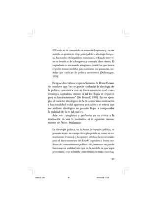 39
El Estado se ha convertido en instancia dominante y, en ese
sentido, su gestión es el eje principal de la ideología burgue-
sa. En nombre del equilibrio económico, el Estado intervie-
ne en beneficio de la burguesía y contra la clase obrera. El
capitalismo es un mundo antagónico donde los que tienen
el poder toman medidas para aumentar sus ganancias, me-
didas que califican de política económica [Dallemagne,
1974].
En igual dirección se expresa Suzanne de Brunoff cuan-
do concluye que “no se puede confundir la ideología de
la política económica con su funcionamiento real como
estrategia capitalista, mismo si tal ideología se requiere
para su funcionamiento” [De Brunoff, 1976]. En ese ejem-
plo, el carácter ideológico de la PE como falsa motivación
y funcionalidad social aparecen asociados y se reitera que
ese atributo ideológico no permite llegar a comprender
la realidad de la PE tal cual es.
Aún más categórico y profundo en su crítica a la
teorización de una PE normativa es el siguiente razona-
miento de Nicos Poulantzas:
La ideología política, en la forma de opinión pública, se
presenta como un cuerpo de reglas prácticas, como un co-
nocimiento técnico.[…] La opinión pública, factor necesario
para el funcionamiento del Estado capitalista y forma mo-
derna del consentimiento político –del consenso– no puede
funcionar en realidad más que en la medida en que logra
presentarse, y ser admitida como técnica científica racional.
SAMUEL.p65 19/05/2008, 17:3839
 