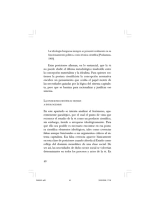 40
La ideología burguesa siempre se presentó realmente en su
funcionamiento político, como técnica científica [Poulantzas,
1969].
Estas posiciones afirman, en lo sustancial, que la PE
no puede eludir el dilema metodológico insalvable entre
la concepción materialista y la idealista. Para quienes sos-
tienen la postura cientificista la concepción normativa
encubre un pensamiento que oculta el papel motriz de
las necesidades guiadas por la lógica del sistema capitalis-
ta, pero que se barniza para racionalizar y justificar ese
sistema.
LAS POSICIONES CIENTÍFICAS TIENDEN
A IDEOLOGIZARSE
En este apartado se intenta analizar el fenómeno, apa-
rentemente paradójico, por el cual el punto de vista que
reconoce el estudio de la PE como un producto científico,
sin embargo, tiende a arroparse ideológicamente. Para
que ello sea posible es necesario encontrar en esa postu-
ra científica elementos ideológicos, tales como creencias
falsas aunque funcionales a sus argumentos críticos al sis-
tema capitalista. Esa falsa creencia aparece básicamente
en esta clase de posiciones cuando aborda al Estado como
reflejo del dominio monolítico de una clase social. De
ser así, las necesidades de dicho sector social se volverían
determinantes en todos los procesos y actos de la PE. En
SAMUEL.p65 19/05/2008, 17:3840
 