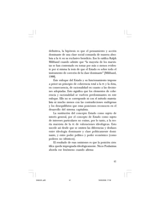 41
definitiva, la hipótesis es que el pensamiento y acción
dominante de una clase social comanda de manera abso-
luta a la PE en su exclusivo beneficio. Eso lo ratifica Ralph
Miliband cuando admite que “la mayoría de los marxis-
tas se han contentado en tomar por más o menos eviden-
te por sí misma la tesis de que el Estado es sobre todo el
instrumento de coerción de la clase dominante” [Miliband,
1988].
Este enfoque del Estado y su funcionamiento impone
a priori un principio de coherencia total a la PE y la dota,
en consecuencia, de racionalidad en cuanto a las decisio-
nes adoptadas. Esto significa que los elementos de cohe-
rencia y racionalidad se vuelven predominantes en este
enfoque. Ello no se corresponde ni con el método materia-
lista ni mucho menos con las contradicciones endógenas
y los desequilibrios que estas posiciones reconocen en el
desarrollo del sistema capitalista.
La sustitución del concepto Estado como sujeto de
interés general, por el concepto de Estado como sujeto
de intereses particulares no exime, por lo tanto, a la teo-
ría marxista de la PE de valoraciones ideológicas. Esto
sucede así desde que se omiten las diferencias y desfases
entre ideología dominante y clase políticamente domi-
nante, y entre poder político y poder económico (como
poderes no idénticos).
El resultado de esas omisiones es que la posición cien-
tífica queda impregnada ideológicamente. Nicos Poulantzas
aborda ese fenómeno cuando afirma:
SAMUEL.p65 19/05/2008, 17:3841
 