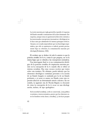 42
La teoría marxista por regla general ha repetido el esquema
del Estado utensilio o instrumento de la clase dominante. Ese
esquema, aunque toma en apariencia la dirección contraria a
las mencionadas concepciones (normativas e ideológicas) no
lo hace más que admitiendo los mismos principios teóricos.
Así pues, no es nada sorprendente que esa fraseología esque-
mática, que sólo en apariencia es radical, permite precisa-
mente bajo su cobertura, la contaminación marxista por
ideología [Poulantzas, 1969].
El corolario que se deduce de todo lo anterior es que la
posición científica de la PE, contra lo que pregona, cae en la
misma lógica que se criticaba a las concepciones normativas.
Una interrogante final es si esa contaminación ideoló-
gica de la posición científica de inspiración marxista per-
siste en la concepción de la PE cuando ella se refiere al
sistema socialista. Hay muy escasos escritos que traten
sobre esta temática. No obstante, puede inferirse que los
elementos ideológicos continúan presentes si la noción
de un Estado burgués es sustituida por la de un Estado
proletario, o si acaso se asume ese Estado como una ex-
presión ideal de un determinado interés colectivo. En ese
sentido, la siguiente cita de Nicolai Bujarin es elocuente
de cómo la concepción de la PE recae en una ideologi-
zación, incluso, de tipo apologético:
En la sociedad socialista[…] sólo se conservará[…] una política
económica, ciencia normativa, puesto que las relaciones en-
tre los hombres serán claras y sencillas[…] y las leyes propias
SAMUEL.p65 19/05/2008, 17:3842
 