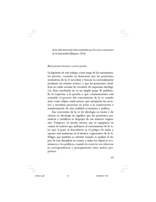 43
de la vida elemental serán sustituidas por los actos conscientes
de la humanidad [Bujarin, 1974].
REFLEXIONES FINALES Y CONCLUSIONES
La hipótesis de este trabajo, como surge de los razonamien-
tos previos, consistió en demostrar que las posiciones
normativas de la PE necesitan y buscan su racionalización
mediante un estatuto teórico, y que las posiciones cientí-
ficas no están exentas de revestirse de esquemas ideológi-
cos. Esta conclusión no es un simple juego de palabras.
Es la respuesta a la prueba a que constantemente está
sometido el proceso del conocimiento de la PE cuando
tiene como objeto, nada menos, que interpretar las accio-
nes y movilizar proyectos en torno a la conservación o
transformación de una realidad económica y política.
Esa conversión de la PE de ideología en teoría y de
ciencia en ideología no significa que las posiciones nor-
mativas y científicas se despojen de sus matrices origina-
rias. Tampoco, ni mucho menos, que se equiparen en
cuanto al carácter que atribuyen al conocimiento de la PE.
Lo que sí pone al descubierto es el peligro de aislar y
oponer esas instancias en el alcance cognoscitivo de la PE.
Peligro que también se advirtió cuando se analizó el ob-
jeto de esta disciplina en cuanto a aislar los objetivos eco-
nómicos y los políticos, cuando lo correcto era observar
la correspondencia y jerarquización entre ambos pro-
pósitos.
SAMUEL.p65 19/05/2008, 17:3843
 