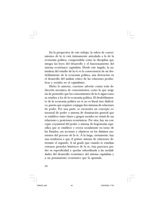 44
En la perspectiva de este trabajo, la esfera de conoci-
mientos de la PE está íntimamente articulada a la de la
economía política, comprendida como la disciplina que
integra las leyes del desarrollo y el funcionamiento del
sistema económico capitalista. Desde este ángulo, la na-
turaleza del estudio de la PE es la consecuencia de un des-
doblamiento de la economía política, una derivación en
el desarrollo del análisis crítico de las relaciones produc-
tivas y sociales en el capitalismo.
Dicho lo anterior, conviene advertir contra toda de-
ducción mecánica de conocimientos, como la que surgi-
ría de pretender que los conocimientos de la PE sigan como
su sombra a los de la economía política. El desdoblamien-
to de la economía política en PE no es lineal sino dialécti-
co, puesto que requiere conjugar dos sistemas de relaciones
de poder. Por una parte, se encuentra un concepto es-
tructural de poder o sistema de dominación general que
se establece entre clases o grupos sociales en virtud de sus
relaciones y posiciones económicas. Por otra, hay un con-
cepto coyuntural del poder o sistema de hegemonía espe-
cífica que se establece y recrea socialmente en torno de
los Estados, sus acciones y objetivos en los distintos mo-
mentos del proceso de la PE. A la larga, ciertamente, hay
una tendencia a que el primer sistema de relaciones de-
termine el segundo. A tal grado que cuando se estudian
extensos periodos históricos de la PE, ésta pareciera per-
der su especificidad y quedar subordinada a las modali-
dades del desarrollo económico del sistema capitalista y
a un pensamiento económico que la apuntala.
SAMUEL.p65 19/05/2008, 17:3844
 