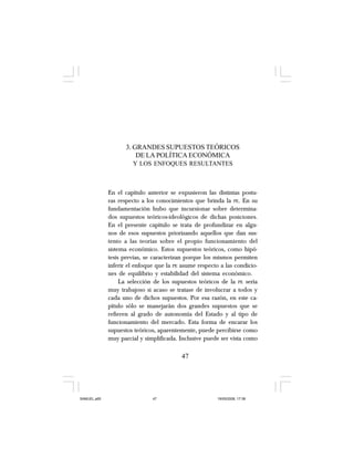 47
3. GRANDES SUPUESTOS TEÓRICOS
DE LA POLÍTICA ECONÓMICA
Y LOS ENFOQUES RESULTANTES
En el capítulo anterior se expusieron las distintas postu-
ras respecto a los conocimientos que brinda la PE. En su
fundamentación hubo que incursionar sobre determina-
dos supuestos teóricos-ideológicos de dichas posiciones.
En el presente capítulo se trata de profundizar en algu-
nos de esos supuestos priorizando aquellos que dan sus-
tento a las teorías sobre el propio funcionamiento del
sistema económico. Estos supuestos teóricos, como hipó-
tesis previas, se caracterizan porque los mismos permiten
inferir el enfoque que la PE asume respecto a las condicio-
nes de equilibrio y estabilidad del sistema económico.
La selección de los supuestos teóricos de la PE sería
muy trabajoso si acaso se tratase de involucrar a todos y
cada uno de dichos supuestos. Por esa razón, en este ca-
pítulo sólo se manejarán dos grandes supuestos que se
refieren al grado de autonomía del Estado y al tipo de
funcionamiento del mercado. Esta forma de encarar los
supuestos teóricos, aparentemente, puede percibirse como
muy parcial y simplificada. Inclusive puede ser vista como
47
SAMUEL.p65 19/05/2008, 17:3847
 