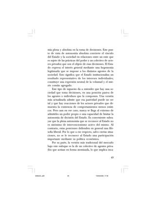 49
mía plena y absoluta en la toma de decisiones. Este pun-
to de vista de autonomía absoluta convierte el vínculo
del Estado y la sociedad en relaciones entre un ente que
es sujeto de las prácticas del poder y un colectivo de acto-
res privados que son el objeto de esas decisiones. El Esta-
do expresa el interés general mediante una hegemonía
legitimada que se impone a los distintos agentes de la
sociedad. Esto significa que el Estado institucionaliza un
resultado representativo de los intereses individuales;
constituye una expresión neutral de la voluntad y el inte-
rés común agregado.
Este tipo de supuesto da a entender que hay una so-
ciedad que toma decisiones, en una posición pasiva de
los agentes o individuos que la componen. Una versión
más actualizada admite que esa pasividad puede no ser
tal y que hay reacciones de los actores privados que de-
muestra la existencia de comportamientos menos estáti-
cos. Pero aun en ese caso, nunca se llega al extremo de
admitirles un poder propio o una capacidad de limitar la
autonomía de decisión del Estado. Es conveniente subra-
yar que la plena autonomía que se reconoce al Estado no
es sinónimo de intervencionismo activo del mismo. Al
contrario, estas posiciones defienden en general una filo-
sofía liberal. Por lo que a ese respecto, salvo ciertas situa-
ciones, no se le reconoce al Estado una participación
importante mediante su política económica.
Por su parte, la versión más tradicional del mercado
bajo este enfoque es la de un colectivo de agentes priva-
dos que actúan en forma atomizada, lo que implica inca-
SAMUEL.p65 19/05/2008, 17:3849
 