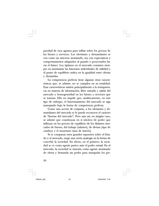 50
pacidad de esos agentes para influir sobre los precios de
los bienes y servicios. Los ofertantes y demandantes se
ven como un universo atomizado, sea con expectativas y
comportamientos adaptados al pasado o proyectados ha-
cia el futuro. Los óptimos en el mercado consisten siem-
pre en maximizar las funciones individuales de utilidad y
el punto de equilibrio radica en la igualdad entre ofertas
y demandas.
La competencia perfecta tiene algunas otras caracte-
rísticas que, se admite, no se cumplen en su totalidad.
Esas características atañen principalmente a la transparen-
cia en materia de información, libre entrada y salida del
mercado y homogeneidad en los bienes y servicios que
se transan. Ello no impide que, analíticamente, en este
tipo de enfoque, el funcionamiento del mercado se siga
manejando bajo la forma de competencia perfecta.
Como una acción de conjunto, a los ofertantes y de-
mandantes del mercado se le puede reconocer el carácter
de “fuerzas del mercado”. Pero aun así, en ningún caso,
se admite que constituyan en sí núcleos de poder que
influyan en los precios de equilibrio de los distintos mer-
cados de bienes, del trabajo (salarios), de divisas (tipo de
cambio) o el monetario (tasa de interés).
Si se comparan estos grandes supuestos sobre el Esta-
do y el mercado, surge una cierta analogía en la forma de
concebir la sociedad. En efecto, en el primero, la socie-
dad se ve como agente pasivo ante el poder estatal. En el
mercado, la sociedad se muestra como agente atomizado
de oferta y demanda sin poder para manipular los pre-
SAMUEL.p65 19/05/2008, 17:3850
 