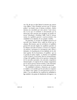 51
cios. De ahí que no debe llamar la atención que autores
como Milton y Rose Friedman aseveren que el “sistema
político” sea tratado como el sistema económico. Ambos
sistemas son concebidos por estos autores “como merca-
dos en los que el resultado es determinado por la
interacción entre personas que persiguen sus propios in-
tereses” [Friedman y Friedman, 1980]. Todo lo cual ga-
rantiza un equilibrio general o macroeconómico con
estabilidad en la dinámica de sus grandes variables.
En particular, el concepto de equilibrio general en el
mercado tiene distintas raíces, según las teorías que la
adoptan. Brevemente, para los neoclásicos el equilibrio
general del mercado implica los equilibrios parciales en
los distintos mercados de bienes y servicios en competen-
cia perfecta y presupone la convergencia entre oferta y
demanda y la maximización de las utilidades de los dis-
tintos agentes. En los keynesianos, el equilibrio –que no
es garantía de pleno empleo– se sintetiza en la igualdad
ex-ante al ahorro y la inversión. Para los neomonetaristas,
el logro del equilibrio deriva de la apertura e integración
de los mercados nacionales a los mercados competitivos
internacionales y la vigencia de las ventajas comparativas
por la cual los precios internos tienden a estar determina-
dos por el sistema de precios en escala internacional.
La estabilidad económica y financiera, por su parte,
se establece en la medida que los mercados en competen-
cia reflejan como óptimo un nivel general de precios es-
tables, o sea, sin inflación. La condición de estabilidad se
liga también a las pautas de distribución del ingreso y su
SAMUEL.p65 19/05/2008, 17:3851
 