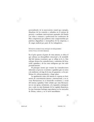 53
prescindiendo de la intervención estatal (por ejemplo,
abandono de los controles o subsidios en el sistema de
precios) o mediante intervenciones puntuales del Estado
con vistas a restaurar o perfeccionar las condiciones de
libre competencia que pudiesen estar comprometidas por
prácticas oligopólicas o monopólicas de las empresas, o
de origen sindical por parte de los trabajadores.
SUPUESTOS TEÓRICOS DEL ENFOQUE DE DESEQUILIBRIO
ESTRUCTURAL CON INESTABILIDAD
En el polo opuesto al punto de vista anterior, se ubica el
que subraya un desequilibrio estructural y de inestabili-
dad del sistema económico que se refleja en la PE. Este
enfoque destaca las contradicciones y asimetrías del desa-
rrollo capitalista y de las crisis endógenas que éste sufre
periódicamente.
El principio motriz que resume las contradicciones
inherentes al proceso económico capitalista gira en torno
a la tendencia a la baja de la tasa de ganancia y a los pro-
blemas de sobreacumulación a largo plazo.
La agudización crítica del sistema se expresa en fenó-
menos de concentración interna e internacional, y en se-
veras fluctuaciones en el desarrollo económico y social
del sistema capitalista. Cabe señalar que estas fluctuacio-
nes no son ajenas, ciertamente, a la expansión contemporá-
nea y cada vez más dominante de los capitales financieros,
los que fomentan burbujas especulativas en los mercados
de divisas, valores y en el nivel inmobiliario.
SAMUEL.p65 19/05/2008, 17:3853
 